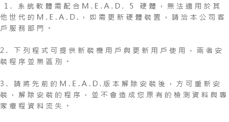  1. 系統軟體需配合M.E.A.D. 5 硬體，無法適用於其他世代的M.E.A.D.，如需更新硬體裝置，請洽本公司客戶服務部門。 2. 下列程式可提供新裝機用戶與更新用戶使用，兩者安裝程序並無區別。 3. 請將先前的M.E.A.D.版本解除安裝後，方可重新安裝，解除安裝的程序，並不會造成您原有的檢測資料與專家療程資料流失。 